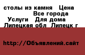 столы из камня › Цена ­ 55 000 - Все города Услуги » Для дома   . Липецкая обл.,Липецк г.